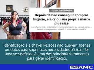 Identificação é a chave! Pessoas não querem apenas
produtos para suprir suas necessidades básicas. Ter
uma voz definida é uma das principais ferramentas
para gerar identificação.
 