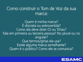 Como construir o Tom de Voz da sua
marca:
Quem é minha marca?
É discreta ou extrovertida?
Como ela deve dizer Oi ou Tchau?
Fala em primeira ou terceira pessoa? No plural ou no
singular?
Que termos/gírias ela usa?
Existe alguma marca semelhante?
Quem é o público? Como ele se comunica?
 