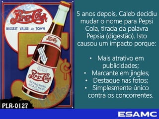 5 anos depois, Caleb decidiu
mudar o nome para Pepsi
Cola, tirada da palavra
Pepsia (digestão). Isto
causou um impacto porque:
• Mais atrativo em
publicidades;
• Marcante em jingles;
• Destaque nas fotos;
• Simplesmente único
contra os concorrentes.
 