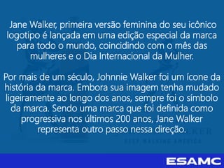 Jane Walker, primeira versão feminina do seu icônico
logotipo é lançada em uma edição especial da marca
para todo o mundo, coincidindo com o mês das
mulheres e o Dia Internacional da Mulher.
Por mais de um século, Johnnie Walker foi um ícone da
história da marca. Embora sua imagem tenha mudado
ligeiramente ao longo dos anos, sempre foi o símbolo
da marca. Sendo uma marca que foi definida como
progressiva nos últimos 200 anos, Jane Walker
representa outro passo nessa direção.
 