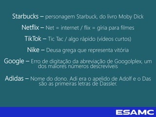Starbucks – personagem Starbuck, do livro Moby Dick
Netflix – Net = internet / flix = gíria para filmes
TikTok – Tic Tac / algo rápido (vídeos curtos)
Nike – Deusa grega que representa vitória
Google – Erro de digitação da abreviação de Googolplex, um
dos maiores números descrevíveis
Adidas – Nome do dono. Adi era o apelido de Adolf e o Das
são as primeiras letras de Dassler.
 