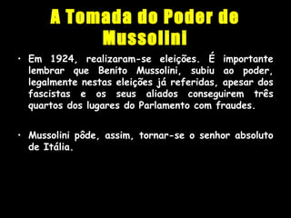 A Tomada do Poder de
Mussolini
• Em 1924, realizaram-se eleições. É importante
lembrar que Benito Mussolini, subiu ao poder,
legalmente nestas eleições já referidas, apesar dos
fascistas e os seus aliados conseguirem três
quartos dos lugares do Parlamento com fraudes.
• Mussolini pôde, assim, tornar-se o senhor absoluto
de Itália.
 