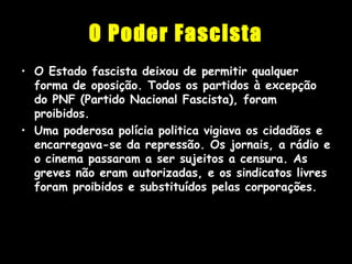 O Poder Fascista
• O Estado fascista deixou de permitir qualquer
forma de oposição. Todos os partidos à excepção
do PNF (Partido Nacional Fascista), foram
proibidos.
• Uma poderosa polícia politica vigiava os cidadãos e
encarregava-se da repressão. Os jornais, a rádio e
o cinema passaram a ser sujeitos a censura. As
greves não eram autorizadas, e os sindicatos livres
foram proibidos e substituídos pelas corporações.
 