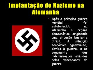 Implantação do Nazismo na
Alemanha
• Após a primeira guerra
mundial foi
estabelecido na
Alemanha o regime
democrático, originando
uma situação bastante
difícil. A situação
económica agravou-se,
devido à guerra, e ao
pagamento das
indemnizações exigidas
pelos vencedores da
guerra
 