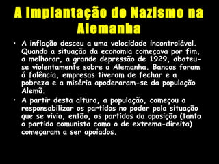 A Implantação do Nazismo na
Alemanha
• A inflação desceu a uma velocidade incontrolável.
Quando a situação da economia começava por fim,
a melhorar, a grande depressão de 1929, abateu-
se violentamente sobre a Alemanha. Bancos foram
á falência, empresas tiveram de fechar e a
pobreza e a miséria apoderaram-se da população
Alemã.
• A partir desta altura, a população, começou a
responsabilizar os partidos no poder pela situação
que se vivia, então, os partidos da oposição (tanto
o partido comunista como o de extrema-direita)
começaram a ser apoiados.
 