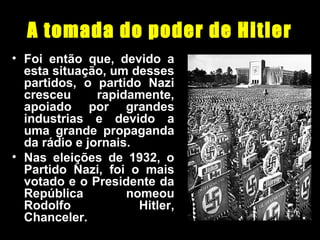 A tomada do poder de Hitler
• Foi então que, devido a
esta situação, um desses
partidos, o partido Nazi
cresceu rapidamente,
apoiado por grandes
industrias e devido a
uma grande propaganda
da rádio e jornais.
• Nas eleições de 1932, o
Partido Nazi, foi o mais
votado e o Presidente da
República nomeou
Rodolfo Hitler,
Chanceler.
 