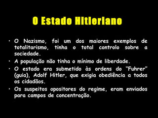 O Estado Hitleriano
• O Nazismo, foi um dos maiores exemplos de
totalitarismo, tinha o total controlo sobre a
sociedade.
• A população não tinha o mínimo de liberdade.
• O estado era submetido às ordens do “Fuhrer”
(guia), Adolf Hitler, que exigia obediência a todos
os cidadãos.
• Os suspeitos opositores do regime, eram enviados
para campos de concentração.
 