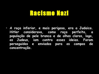 Racismo Nazi
• A raça inferior, e mais perigosa, era a Judaica.
Hitler considerava, como raça perfeita, a
população de pele branca e de olhos claros, logo,
os Judeus, iam contra esses ideias. Foram
perseguidos e enviados para os campos de
concentração.
 