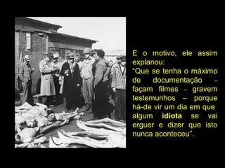 E o motivo, ele assim
explanou:
“Que se tenha o máximo
de documentação –
façam filmes – gravem
testemunhos – porque
há-de vir um dia em que
algum idiota se vai
erguer e dizer que isto
nunca aconteceu”.
 