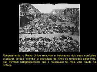 Recentemente, o Reino Unido removeu o holocausto dos seus currículos
escolares porque "ofendia" a população de filhos de refugiados palestinos,
que afirmam categoricamente que o holocausto foi mais uma fraude na
história.
 