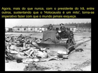 Agora, mais do que nunca, com o presidente do Irã, entre
outros, sustentando que o 'Holocausto é um mito', torna-se
imperativo fazer com que o mundo jamais esqueça.
 