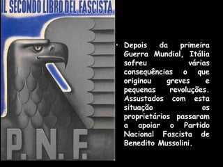 O Crescimento do PNF
• Depois da primeira
Guerra Mundial, Itália
sofreu várias
consequências o que
originou greves e
pequenas revoluções.
Assustados com esta
situação os
proprietários passaram
a apoiar o Partido
Nacional Fascista de
Benedito Mussolini.
 