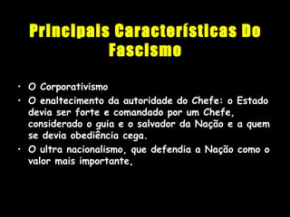 Principais Características Do
Fascismo
• O CorporativismoO Corporativismo
• O enaltecimento da autoridade do Chefe: o EstadoO enaltecimento da autoridade do Chefe: o Estado
devia ser forte e comandado por um Chefe,devia ser forte e comandado por um Chefe,
considerado o guia e o salvador da Nação e a quemconsiderado o guia e o salvador da Nação e a quem
se devia obediência cega.se devia obediência cega.
• O ultra nacionalismo, que defendia a Nação como oO ultra nacionalismo, que defendia a Nação como o
valor mais importante,valor mais importante,
 