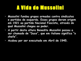 A Vida de Mussolini
• Mussolini fundou grupos armados contra sindicatos
e partidos de esquerda. Esses grupos deram origem
em 1921 ao partido Nacional Fascista, através do
qual Mussolini chegou ao poder.
• A partir desta altura Benedito Mussolini passou a
ser chamado de “Duce”, que em italiano significa “o
chefe”.
• Acabou por ser executado em Abril de 1945.
 
