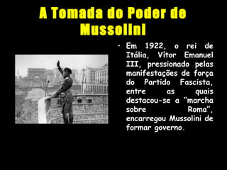 A Tomada do Poder de
Mussolini
• Em 1922, o rei de
Itália, Vítor Emanuel
III, pressionado pelas
manifestações de força
do Partido Fascista,
entre as quais
destacou-se a “marcha
sobre Roma”,
encarregou Mussolini de
formar governo.
 