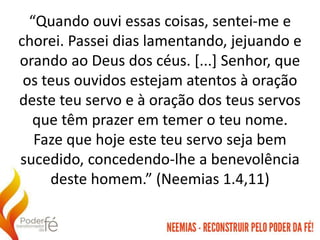 “Quando ouvi essas coisas, sentei-me e
chorei. Passei dias lamentando, jejuando e
orando ao Deus dos céus. [...] Senhor, que
os teus ouvidos estejam atentos à oração
deste teu servo e à oração dos teus servos
que têm prazer em temer o teu nome.
Faze que hoje este teu servo seja bem
sucedido, concedendo-lhe a benevolência
deste homem.” (Neemias 1.4,11)
 