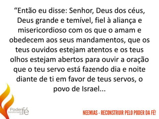 “Então eu disse: Senhor, Deus dos céus,
Deus grande e temível, fiel à aliança e
misericordioso com os que o amam e
obedecem aos seus mandamentos, que os
teus ouvidos estejam atentos e os teus
olhos estejam abertos para ouvir a oração
que o teu servo está fazendo dia e noite
diante de ti em favor de teus servos, o
povo de Israel...
 