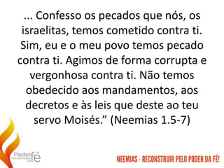 ... Confesso os pecados que nós, os
israelitas, temos cometido contra ti.
Sim, eu e o meu povo temos pecado
contra ti. Agimos de forma corrupta e
vergonhosa contra ti. Não temos
obedecido aos mandamentos, aos
decretos e às leis que deste ao teu
servo Moisés.” (Neemias 1.5-7)
 