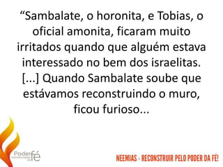 “Sambalate, o horonita, e Tobias, o
oficial amonita, ficaram muito
irritados quando que alguém estava
interessado no bem dos israelitas.
[...] Quando Sambalate soube que
estávamos reconstruindo o muro,
ficou furioso...
 