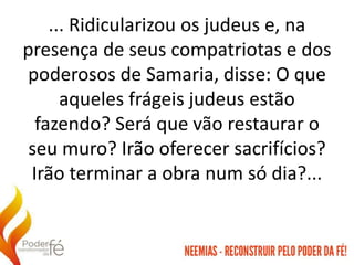 ... Ridicularizou os judeus e, na
presença de seus compatriotas e dos
poderosos de Samaria, disse: O que
aqueles frágeis judeus estão
fazendo? Será que vão restaurar o
seu muro? Irão oferecer sacrifícios?
Irão terminar a obra num só dia?...
 