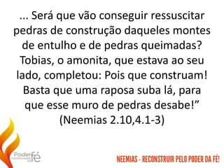 ... Será que vão conseguir ressuscitar
pedras de construção daqueles montes
de entulho e de pedras queimadas?
Tobias, o amonita, que estava ao seu
lado, completou: Pois que construam!
Basta que uma raposa suba lá, para
que esse muro de pedras desabe!”
(Neemias 2.10,4.1-3)
 