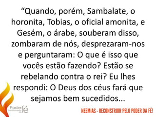 “Quando, porém, Sambalate, o
horonita, Tobias, o oficial amonita, e
Gesém, o árabe, souberam disso,
zombaram de nós, desprezaram-nos
e perguntaram: O que é isso que
vocês estão fazendo? Estão se
rebelando contra o rei? Eu lhes
respondi: O Deus dos céus fará que
sejamos bem sucedidos...
 