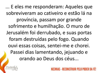 ... E eles me responderam: Aqueles que
sobreviveram ao cativeiro e estão lá na
província, passam por grande
sofrimento e humilhação. O muro de
Jerusalém foi derrubado, e suas portas
foram destruídas pelo fogo. Quando
ouvi essas coisas, sentei-me e chorei.
Passei dias lamentando, jejuando e
orando ao Deus dos céus...
 