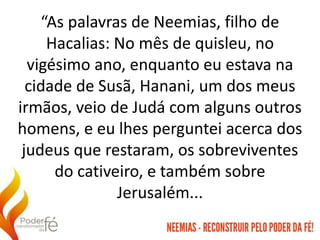 “As palavras de Neemias, filho de
Hacalias: No mês de quisleu, no
vigésimo ano, enquanto eu estava na
cidade de Susã, Hanani, um dos meus
irmãos, veio de Judá com alguns outros
homens, e eu lhes perguntei acerca dos
judeus que restaram, os sobreviventes
do cativeiro, e também sobre
Jerusalém...
 