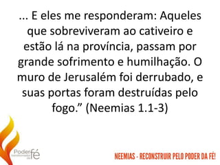... E eles me responderam: Aqueles
que sobreviveram ao cativeiro e
estão lá na província, passam por
grande sofrimento e humilhação. O
muro de Jerusalém foi derrubado, e
suas portas foram destruídas pelo
fogo.” (Neemias 1.1-3)
 