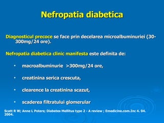 Nefropatia diabetica Diagnosticul precoce  se face prin decelarea microalbuminuriei (30-300mg/24 ore).   Nefropatia diabetica  clinic manifesta   este definita de : macroalbuminurie  >300mg/24 ore ,   creatinina serica crescuta,  c learence la creatinina scazut,  scaderea filtratului glomerular   Scatt R W; Anne L Poters; Diabetes Mellitus type 2 - A review ; Emedicine.com.Inc 4. 04. 2004. 