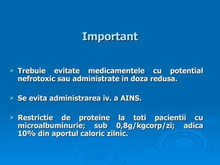 Important Trebuie evitate medicamentele cu potential nefrotoxic sau administrate in doza redusa . S e  evita administrarea  iv.  a  AINS.   Restrictie de proteine la toti pacientii cu   microalbuminurie; sub 0,8g/kgcorp/zi; adica 10% din aportul caloric zilnic .   