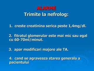 ALARME   Trimite la nefrolog:   1 . creste creatinina serica  peste 1,4mg/dl. 2.   fitratul glomerular este mai mic sau egal  cu 60-70ml/minut . 3. apar modificari majore ale TA . 4.  cand se agraveaza starea generala a  pacientului 