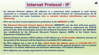 • An Internet Protocol address (IP address) is a numerical label assigned to each device
connected to a computer network that uses the Internet Protocol for communication. An IP
address serves two main functions: host or network interface identification and location
addressing.
• IPv4 was the first version deployed for production in the ARPANET in 1983
• The Advanced Research Projects Agency Network (ARPANET) was the first wide-area packet-
switching network with distributed control and the first network to implement the TCP/IP
protocol suite. Both technologies became the technical foundation of the Internet. The ARPANET
was established by the Advanced Research Projects Agency (ARPA) of the United States
Department of Defense1966.
• Internet Protocol version 4 (IPv4) defines an IP address as a 32-bit number. However, because of
the growth of the Internet and the depletion of available IPv4 addresses.
• An IPv4 address has a size of 32 bits, which limits the address space to 4.294.967.296 (232)
addresses. Of this number, some addresses are reserved for special purposes such as private
networks (~18 million addresses) and multicast addressing (~270 million addresses).
• IPv4 addresses are usually represented in dot-decimal notation.
48
HAIDER ALTOMAH
 