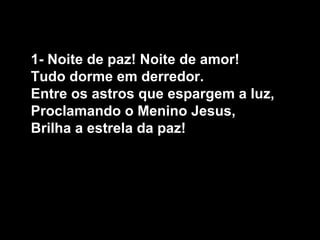 1- Noite de paz! Noite de amor!
Tudo dorme em derredor.
Entre os astros que espargem a luz,
Proclamando o Menino Jesus,
Brilha a estrela da paz!
 