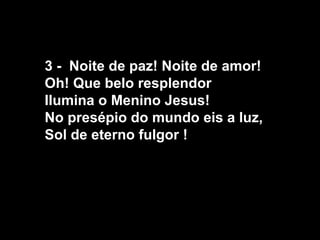 3 - Noite de paz! Noite de amor!
Oh! Que belo resplendor
Ilumina o Menino Jesus!
No presépio do mundo eis a luz,
Sol de eterno fulgor !
 