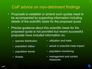 11
CoP advice on non-detriment findings
• Proposals to establish or amend such quotas need to
be accompanied by supporting information including
details of the scientific basis for the proposed quota
• Precise guidance about this scientific basis for the
proposed quota is not provided but recent successful
proposals have included information on:
– species distribution
– population status
– population trends
– threats
– utilization and trade
– actual or potential trade impact
– population monitoring
– management and control
measures
 