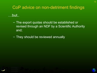 13
CoP advice on non-detriment findings
…but..
– The export quotas should be established or
revised through an NDF by a Scientific Authority
and;
– They should be reviewed annually
 