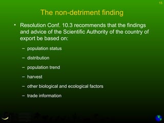 15
The non-detriment finding
• Resolution Conf. 10.3 recommends that the findings
and advice of the Scientific Authority of the country of
export be based on:
– population status
– distribution
– population trend
– harvest
– other biological and ecological factors
– trade information
 