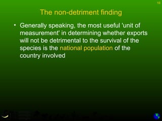 16
The non-detriment finding
• Generally speaking, the most useful 'unit of
measurement' in determining whether exports
will not be detrimental to the survival of the
species is the national population of the
country involved
 