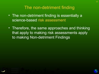 17
The non-detriment finding
• The non-detriment finding is essentially a
science-based risk assessment
• Therefore, the same approaches and thinking
that apply to making risk assessments apply
to making Non-detriment Findings
 