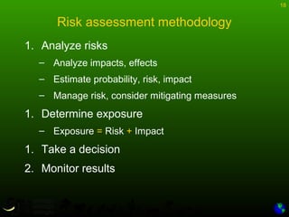 18
Risk assessment methodology
1. Analyze risks
– Analyze impacts, effects
– Estimate probability, risk, impact
– Manage risk, consider mitigating measures
1. Determine exposure
– Exposure = Risk + Impact
1. Take a decision
2. Monitor results
 