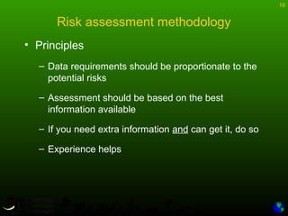 19
Risk assessment methodology
• Principles
– Data requirements should be proportionate to the
potential risks
– Assessment should be based on the best
information available
– If you need extra information and can get it, do so
– Experience helps
 