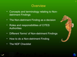 2
Overview
• Concepts and terminology relating to Non-
detriment Findings
• The Non-detriment Finding as a decision
• Roles and responsibilities of CITES
Authorities
• Different 'forms' of Non-detriment Findings
• How to do a Non-detriment Finding
• The NDF Checklist
 