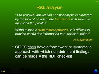 23
Risk analysis
“The practical application of risk analysis is hindered
by the lack of an adequate framework with which to
approach the problem
Without such a systematic approach, it is difficult to
provide useful risk information to a decision maker”
US Government
• CITES does have a framework or systematic
approach with which non-detriment findings
can be made = the NDF checklist
 