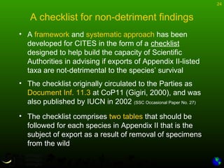 24
A checklist for non-detriment findings
• A framework and systematic approach has been
developed for CITES in the form of a checklist
designed to help build the capacity of Scientific
Authorities in advising if exports of Appendix II-listed
taxa are not-detrimental to the species’ survival
• The checklist originally circulated to the Parties as
Document Inf. 11.3 at CoP11 (Gigiri, 2000), and was
also published by IUCN in 2002 (SSC Occasional Paper No. 27)
• The checklist comprises two tables that should be
followed for each species in Appendix II that is the
subject of export as a result of removal of specimens
from the wild
 