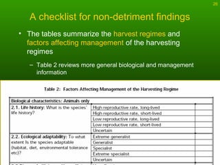 26
A checklist for non-detriment findings
• The tables summarize the harvest regimes and
factors affecting management of the harvesting
regimes
– Table 2 reviews more general biological and management
information
 