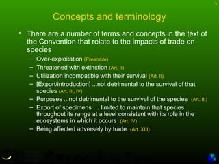 3
Concepts and terminology
• There are a number of terms and concepts in the text of
the Convention that relate to the impacts of trade on
species
– Over-exploitation (Preamble)
– Threatened with extinction (Art. II)
– Utilization incompatible with their survival (Art. II)
– [Export/introduction] ...not detrimental to the survival of that
species (Art. III, IV)
– Purposes ...not detrimental to the survival of the species (Art. III)
– Export of specimens … limited to maintain that species
throughout its range at a level consistent with its role in the
ecosystems in which it occurs (Art. IV)
– Being affected adversely by trade (Art. XIII)
 