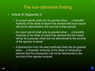 5
• Article III (Appendix I)
– An export permit shall only be granted when … a Scientific
Authority of the State of export has advised that such export
will not be detrimental to the survival of that species
– An import permit shall only be granted when … a Scientific
Authority of the State of import has advised that the import
will be for purposes which are not detrimental to the survival
of the species involved
– A [introduction from the sea] certificate shall only be granted
when … a Scientific Authority of the State of introduction
advises that the introduction will not be detrimental to the
survival of the species involved
The non-detriment finding
 