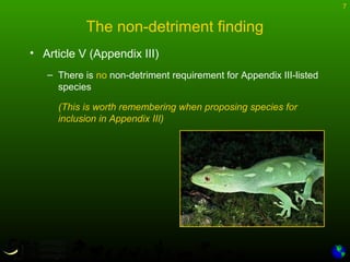 7
The non-detriment finding
• Article V (Appendix III)
– There is no non-detriment requirement for Appendix III-listed
species
(This is worth remembering when proposing species for
inclusion in Appendix III)
 
