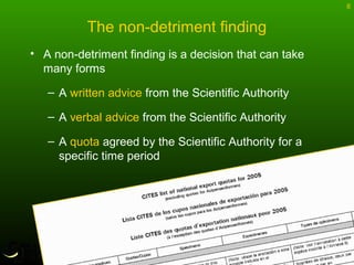 8
The non-detriment finding
• A non-detriment finding is a decision that can take
many forms
– A written advice from the Scientific Authority
– A verbal advice from the Scientific Authority
– A quota agreed by the Scientific Authority for a
specific time period
 
